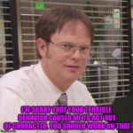 Dwight apiarist | I'M SORRY THAT YOUR TERRIBLE BEHAVIOR CAUSED ME TO ACT OUT OF CHARACTER. YOU SHOULD WORK ON THAT | image tagged in dwight apiarist | made w/ Imgflip meme maker