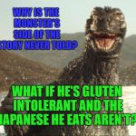 He has a bad PR machine. Lazy Journalism. #monstersmatter Multi-level memes fall flat, but here it goes. | WHY IS THE MONSTER'S SIDE OF THE STORY NEVER TOLD? WHAT IF HE'S GLUTEN INTOLERANT AND THE JAPANESE HE EATS AREN'T? | image tagged in godzilla approved,meanwhile in japan,public relations,funny memes,horror movie | made w/ Imgflip meme maker