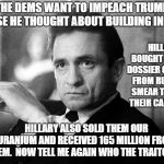 Johnny Cash | THE DEMS WANT TO IMPEACH TRUMP BECAUSE HE THOUGHT ABOUT BUILDING IN RUSSIA; HILLARY BOUGHT A PHONY DOSSIER ON TRUMP FROM RUSSIA TO SMEAR TRUMP IN THEIR CAMPAIGN. HILLARY ALSO SOLD THEM OUR URANIUM AND RECEIVED 165 MILLION FROM THEM.  NOW TELL ME AGAIN WHO THE TRAITOR IS. | image tagged in johnny cash | made w/ Imgflip meme maker
