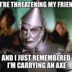 wizard of oz tin man | YOU’RE THREATENING MY FRIENDS; AND I JUST REMEMBERED I’M CARRYING AN AXE | image tagged in wizard of oz tin man | made w/ Imgflip meme maker