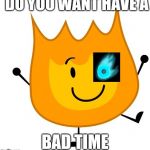 happy firey | DO YOU WANT HAVE A; BAD TIME | image tagged in happy firey | made w/ Imgflip meme maker