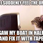 cat watching tv | WOW. I SUDDENLY FEEL THE URGE TO; SAW MY BOAT IN HALF, AND FIX IT WITH TAPE. | image tagged in cat watching tv | made w/ Imgflip meme maker