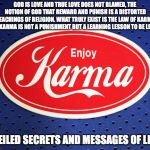 KARMA | GOD IS LOVE AND TRUE LOVE DOES NOT BLAMED, THE NOTION OF GOD THAT REWARD AND PUNISH IS A DISTORTED TEACHINGS OF RELIGION. WHAT TRULY EXIST IS THE LAW OF KARMA AND KARMA IS NOT A PUNISHMENT BUT A LEARNING LESSON TO BE LEARN. UNVEILED SECRETS AND MESSAGES OF LIGHT | image tagged in karma | made w/ Imgflip meme maker