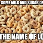 cheerios | POUR SOME MILK AND SUGAR ON ME... IN THE NAME OF LOVE | image tagged in cheerios | made w/ Imgflip meme maker