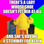 Wrong lyrics classic rock karaoke | THERE'S A LADY WHOSE SHOE DOESN'T FIT HER AT ALL; AND SHE'S BUYING A STEINWAY FOR KEVIN | image tagged in wrong lyrics karaoke big bird,led zeppelin,stairway to heaven | made w/ Imgflip meme maker