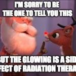 rudolph cancer | I'M SORRY TO BE THE ONE TO TELL YOU THIS; BUT THE GLOWING IS A SIDE EFFECT OF RADIATION THERAPY | image tagged in rudolph cancer | made w/ Imgflip meme maker