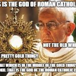 Pope Francis with the Eucharist 001 | THIS IS THE GOD OF ROMAN CATHOLICISM; NOT THE OLD WHITE GUY; NOT THE PRETTY GOLD THINGY; THAT WHICH IS IN THE MIDDLE OF THE GOLD THINGY IS A COOKIE: THAT IS THE GOD OF THE ROMAN CATHOLIC CHURCH. | image tagged in pope francis with the eucharist 001 | made w/ Imgflip meme maker