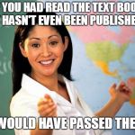 Bad Teacher | IF YOU HAD READ THE TEXT BOOK THAT HASN'T EVEN BEEN PUBLISHED YET; YOU WOULD HAVE PASSED THE TEST | image tagged in bad teacher | made w/ Imgflip meme maker