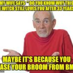 Old guy shrugging | MY WIFE SAYS  " DO YOU KNOW WHY THIS OLE WITCH STILL LOVES YOU AFTER 33 YEARS? "; MAYBE IT'S BECAUSE YOU LEASE YOUR BROOM FROM BMW | image tagged in old guy shrugging | made w/ Imgflip meme maker