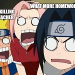 naruto gang | WHAT MORE HOMEWORK; YOUR KILLING US TEACHER | image tagged in naruto gang | made w/ Imgflip meme maker