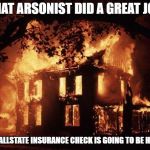 House Fire | THAT ARSONIST DID A GREAT JOB; MY ALLSTATE INSURANCE CHECK IS GOING TO BE HUGE | image tagged in house fire | made w/ Imgflip meme maker