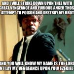 Pulp Fiction Samuel L Jackson | AND I WILL STRIKE DOWN UPON THEE WITH GREAT VENGEANCE AND FURIOUS ANGER THOSE WHO ATTEMPT TO POISON AND DESTROY MY BROTHERS; AND YOU WILL KNOW MY NAME IS THE LORD WHEN I LAY MY VENGEANCE UPON YOU! EZEKIEL 25:17 | image tagged in pulp fiction samuel l jackson | made w/ Imgflip meme maker