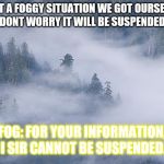 foggy | QUIET A FOGGY SITUATION WE GOT OURSELVES INTO. "DONT WORRY IT WILL BE SUSPENDED SOON"; FOG: FOR YOUR INFORMATION, I SIR CANNOT BE SUSPENDED. | image tagged in foggy | made w/ Imgflip meme maker