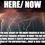 Lightning | HERE/ NOW THE REAL SECRET OF THE GREAT CREATOR IS TO BE COMPLETELY ENGAGED JOYOUSLY IN WHAT YOU ARE DOING HERE/NOW, WHERE IT EXISTS SPONTANE | image tagged in lightning | made w/ Imgflip meme maker