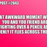 Teenager Post | TEENAGER POST #2843; THAT AWKWARD MOMENT WHEN YOU AND YOU FRIEND ARE FIGHTING OVER A PENCIL AND SUDDENLY IT FLIES ACROSS THE ROOM | image tagged in teenager post | made w/ Imgflip meme maker