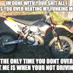 dirt bike 12 | IM DONE WITH YOUR SHIT ALL I GET IS YOU OVER HEATING MY FUNKING MOTOR; THE ONLY TIME YOU DONT OVER HEAT ME IS WHEN YOUR NOT DRIVING ME | image tagged in dirt bike 12 | made w/ Imgflip meme maker