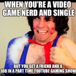 danny sexbang | WHEN YOU’RE A VIDEO GAME NERD AND SINGLE; BUT YOU GET A FRIEND AND A JOB IN A PART TIME YOUTUBE GAMING SHOW | image tagged in danny sexbang | made w/ Imgflip meme maker