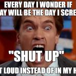 Arnold screaming | EVERY DAY I WONDER IF TODAY WILL BE THE DAY I SCREAM... "SHUT UP"; OUT LOUD INSTEAD OF IN MY HEAD | image tagged in arnold screaming | made w/ Imgflip meme maker