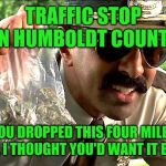 Losing your dime bag: That's drug abuse. | TRAFFIC STOP IN HUMBOLDT COUNTY; YOU DROPPED THIS FOUR MILES AGO. I THOUGHT YOU'D WANT IT BACK. | image tagged in drug police,memes,marijuana,humboldt,dui,pot | made w/ Imgflip meme maker