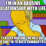 Homer Simpson | I’M IN AN ABUSIVE RELATIONSHIP WITH LIFE... IT KEEPS BEATING THE HELL OUT OF ME AND I’M TO BIG A COWARD TO LEAVE | image tagged in homer simpson | made w/ Imgflip meme maker