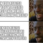Dissapointed Black Guy | WHEN YOU REALISE THAT YOU'VE POSTED AT LEAST ONE MEME A DAY SINCE JOINING IMGFLIP; WHEN YOU REALISE YOU COULD PROBABLY BE DOING SOMETHING MORE PRODUCTIVE WITH YOUR LIFE | image tagged in dissapointed black guy | made w/ Imgflip meme maker