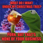 On the first day of Christmas, my true love gave to me... | WHAT DO I WANT UNDER MY CHRISTMAS TREE? PORK. BUT THAT'S NONE OF YOUR BUSINESS. | image tagged in kermit christmas tea,memes,but that's none of my business,miss piggy,getting laid,christmas tree | made w/ Imgflip meme maker