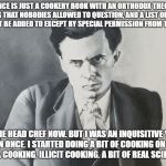 Aldous Huxley | "SCIENCE IS JUST A COOKERY BOOK WITH AN ORTHODOX THEORY OF COOKING THAT NOBODIES ALLOWED TO QUESTION, AND A LIST OF RECIPES THAT MUSTN'T BE ADDED TO EXCEPT BY SPECIAL PERMISSION FROM THE HEAD CHEF; . I'M THE HEAD CHEF NOW. BUT I WAS AN INQUISITIVE YOUNG SCULLION ONCE. I STARTED DOING A BIT OF COOKING ON MY OWN. UNORTHODOX COOKING, ILLICIT COOKING. A BIT OF REAL SCIENCE, IN FACT." | image tagged in aldous huxley | made w/ Imgflip meme maker