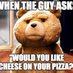 TED Meme | WHEN THE GUY ASKS "WOULD YOU LIKE CHEESE ON YOUR PIZZA?" | image tagged in memes,ted | made w/ Imgflip meme maker