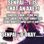 Yandere | SENPAI~: I-IS THAT AN AXE?! YANDERE-CHAN~: YEAH, BUT I JUST WENT PUT THAT AWAY CUZ SOME BODY STUPID LEFT IT OUT..... SENPAI~:O-OKAY........ | image tagged in yandere | made w/ Imgflip meme maker