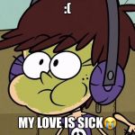 Luna Loud Sick | :(; MY LOVE IS SICK😭 | image tagged in luna loud sick | made w/ Imgflip meme maker