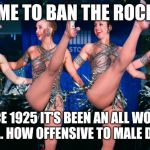 Rockettes | IT'S TIME TO BAN THE ROCKETTES; SINCE 1925 IT'S BEEN AN ALL WOMAN TROUPE... HOW OFFENSIVE TO MALE DANCERS! | image tagged in rockettes | made w/ Imgflip meme maker