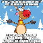 Rudolph didn't need a "safe space" only some encouragement to overcome his detractors. | RUDOLPH WAS NOT A VICTIM OF BULLYING. HE OVERCAME ADVERSITY AND LED THAT PACK OF REINDEER; FLIPPING A METAPHORICAL RED GLOWING MIDDLE FINGER AT THEM ALL WHILE THEY INHALED HIS REINDEER FARTS WHILE FLYING ACROSS THE GLOBE. | image tagged in rudolph,bullying,political meme,politics,funny,funny memes | made w/ Imgflip meme maker