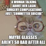 Funny Cat with Glasses | A WOMAN TALKING ABOUT HER LASIK SURGERY COMPLICATIONS JUST "COMMITTED SUICIDE"; MAYBE GLASSES AREN'T SO BAD AFTER ALL | image tagged in funny cat with glasses | made w/ Imgflip meme maker