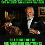 Just hope she doesn't hulk up | MY WIFE ASKED FOR SOMETHING EXPENSIVE THAT SHE DIDN'T EVEN NEED FOR CHRISTMAS; SO I SIGNED HER UP FOR RADIATION TREATMENTS | image tagged in world's most interesting man | made w/ Imgflip meme maker