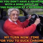 NO REINDEER GONNA RUN OVER THIS GRANDMA | SO YOU DON’T HAVE A PROBLEM WITH A SONG ABOUT ME GETTING RUN OVER BY A REINDEER, EH? MY TURN NOW. TIME FOR YOU TO SUCK CHROME! | image tagged in grandma driving,christmas songs | made w/ Imgflip meme maker