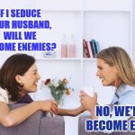 Female friendships are different | IF I SEDUCE YOUR HUSBAND, WILL WE BECOME ENEMIES? NO, WE'LL BECOME EVEN | image tagged in women talking,funny,female friendship,friends,enemies | made w/ Imgflip meme maker