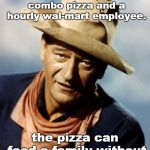 the duke knows the difference between a pizza and a walmart employee.
 | what's the difference between a large combo pizza and a hourly wal-mart employee. the pizza can feed a family without taxpayer welfare. | image tagged in john wayne,walmart sucks,corporate welfare | made w/ Imgflip meme maker