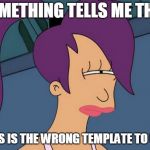 Futurama Leela | SOMETHING TELLS ME THAT; THIS IS THE WRONG TEMPLATE TO USE | image tagged in memes,futurama leela | made w/ Imgflip meme maker