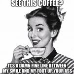  Coffee | SEE THIS COFFEE? IT'S A DAMN FINE LINE BETWEEN MY SMILE AND MY FOOT UP YOUR ASS | image tagged in vintage coffee | made w/ Imgflip meme maker