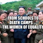Kim Jung Un with women ladies | FROM SCHOOLS TO DEATH CAMPS ..... THE WOMEN OF EQUALITY | image tagged in kim jung un with women ladies | made w/ Imgflip meme maker
