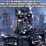 Terminator | SO IF THE HYDRAULIC FLUID LEAKS OUT OF A CYLINDER THAT CONTROLS MOVEMENT, WHERE DOES A TERMINATOR GO TO GET IT REPLACED WITHOUT KILLING THE TECHNICIAN?!?! | image tagged in terminator | made w/ Imgflip meme maker