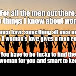 Women | For all the men out there. Two things I know about women. Women have something all men need. "Love" A woman's love gives a man courage. You have to be lucky to find the right woman for you and smart to keep her. | image tagged in women | made w/ Imgflip meme maker