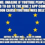 EU flag | ME: IMAGINE IF YOUTUBE PEOPLE HAD TO GO TO THE VINE 2 APP COMING OUT SOON CAUSE YOUTUBE WAS DELETED  XD; ARTICLE 13: NICE JOKE...... ALSO ITS GONNA HAPPEN AND EVEN VINE 2 WILL BE DELETED AND ALL YOUR FUTURE VIDEO GAME DISCOVERIES AND RECORDS WILL BE LEFT SECRET. | image tagged in eu flag | made w/ Imgflip meme maker