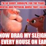 Another one of those classic Christmas songs that I'm probably over thinking | I'M SO SORRY, RUDOLPH, FOR THE YEARS OF MENTAL AND PHYSICAL ABUSE THAT I ALLOWED; NOW DRAG MY SLEIGH TO EVERY HOUSE ON EARTH | image tagged in rudolph,santa,sleigh,christmas | made w/ Imgflip meme maker