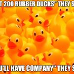 RUbber DUcks | "GET 200 RUBBER DUCKS" THEY SAID; "YOU'LL HAVE COMPANY" THEY SAID | image tagged in rubber ducks | made w/ Imgflip meme maker