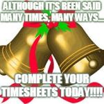 Jingle bells | ALTHOUGH IT'S BEEN SAID MANY TIMES, MANY WAYS.... COMPLETE YOUR TIMESHEETS TODAY!!!! | image tagged in jingle bells | made w/ Imgflip meme maker