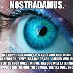 I Changed Three Words.  That's All.  Wicked Weird. | NOSTRADAMUS. CENTURY 9 QUATRAIN 44.  LEAVE, LEAVE THIS MEME GENERATOR, EVERY LAST ONE OF YOU.  SATURN WILL BE CONVERTED FROM GOLD TO IRON.  RAYDOG WILL EXTERMINATE ALL WHO OPPOSE HIM.  BEFORE THE COMING, THE SKY WILL SHOW SIGNS. | image tagged in mystic eye,nostradamus,seems legit,in the future,the future is now old man,memes | made w/ Imgflip meme maker