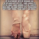 Ballet Feet | MY RELATIONSHIP WITH MY HUSBAND CAN BE EXPLAINED WITH MY FEET: 
I HAVE LEARNED TO TIP TOE, DANCE, DANCE AROUND, STEP ON, SIDESTEP, WALK AWAY, RUN AWAY, MARCH, SPIN, TURNAROUND, SKIP, STOMP, TRUDGE, TREAD LIGHTLY,  AND HURDLE. | image tagged in ballet feet | made w/ Imgflip meme maker