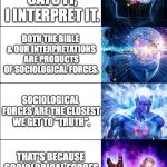 Expanding Brain Six Stages | THE BIBLE SAYS IT. THE BIBLE SAYS IT, I INTERPRET IT. BOTH THE BIBLE & OUR INTERPRETATIONS ARE PRODUCTS OF SOCIOLOGICAL FORCES. SOCIOLOGICAL FORCES ARE THE CLOSEST WE GET TO "TRUTH". THAT'S BECAUSE SOCIOLOGICAL FORCES WERE MADE BY GOD. ...WHO IS A SOCIOLOGICAL FORCE. | image tagged in expanding brain six stages | made w/ Imgflip meme maker