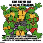 The good old days | KIDS SHOWS ARE SO WEIRD NOWADAYS; WHY DON’T THEY WATCH SOMETHING NORMAL LIKE A SHOW ABOUT ADOLESCENT TURTLES THAT GET MUTATED AND TAUGHT TO BE NINJAS BY A MUTANT RAT | image tagged in tmnt,cartoon,tv,funny,kids shows | made w/ Imgflip meme maker